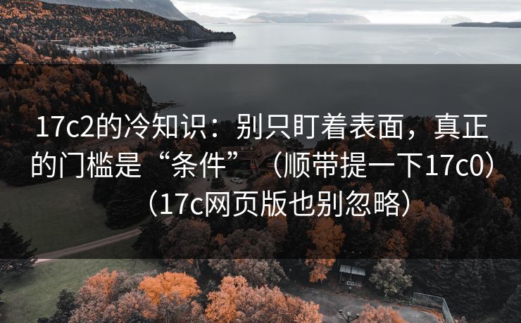 17c2的冷知识:别只盯着表面,真正的门槛是“条件”(顺带提一下17c0)(17c网页版也别忽略) 17c2的冷知识:别只盯着表面,真正的门槛是“条件”(顺带提一下17c0)(17c网页版也别忽略)