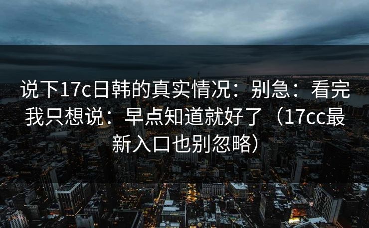 说下17c日韩的真实情况:别急:看完我只想说:早点知道就好了(17cc最新入口也别忽略) 说下17c日韩的真实情况:别急:看完我只想说:早点知道就好了(17cc最新入口也别忽略)