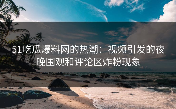 51吃瓜爆料网的热潮:视频引发的夜晚围观和评论区炸粉现象 51吃瓜爆料网的热潮:视频引发的夜晚围观和评论区炸粉现象