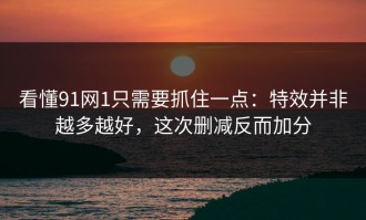 看懂91网1只需要抓住一点：特效并非越多越好，这次删减反而加分
