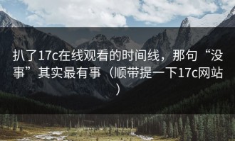扒了17c在线观看的时间线，那句“没事”其实最有事（顺带提一下17c网站）