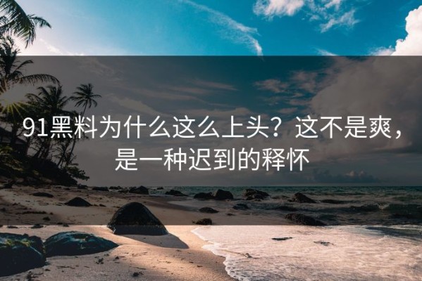 91黑料为什么这么上头？这不是爽，是一种迟到的释怀