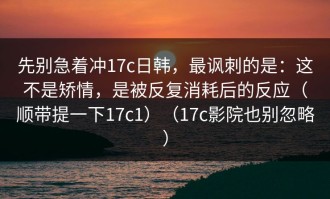 先别急着冲17c日韩，最讽刺的是：这不是矫情，是被反复消耗后的反应（顺带提一下17c1）（17c影院也别忽略）