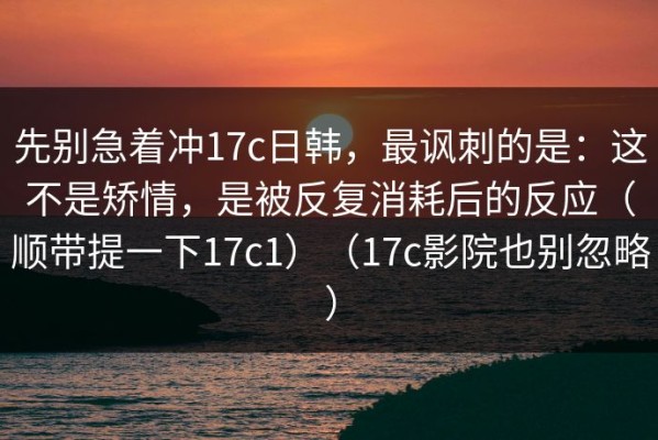 先别急着冲17c日韩，最讽刺的是：这不是矫情，是被反复消耗后的反应（顺带提一下17c1）（17c影院也别忽略）