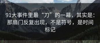 91大事件里最“刀”的一幕，其实是：那扇门反复出现，不是符号，是时间标记