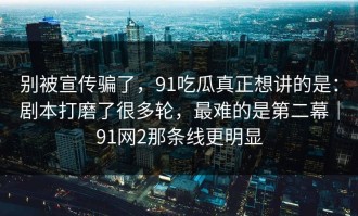 别被宣传骗了，91吃瓜真正想讲的是：剧本打磨了很多轮，最难的是第二幕｜91网2那条线更明显