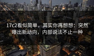 17c2看似简单，其实你再想想：突然曝出新动向，内部说法不止一种