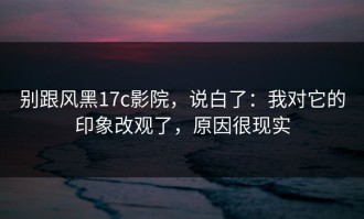 别跟风黑17c影院，说白了：我对它的印象改观了，原因很现实