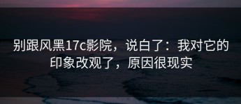 别跟风黑17c影院，说白了：我对它的印象改观了，原因很现实