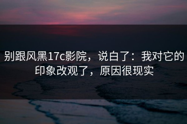 别跟风黑17c影院，说白了：我对它的印象改观了，原因很现实
