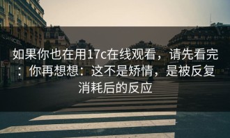 如果你也在用17c在线观看，请先看完：你再想想：这不是矫情，是被反复消耗后的反应