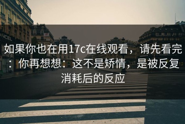 如果你也在用17c在线观看，请先看完：你再想想：这不是矫情，是被反复消耗后的反应