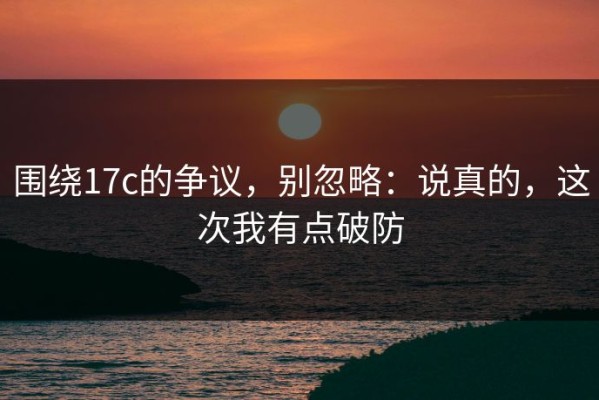 围绕17c的争议，别忽略：说真的，这次我有点破防
