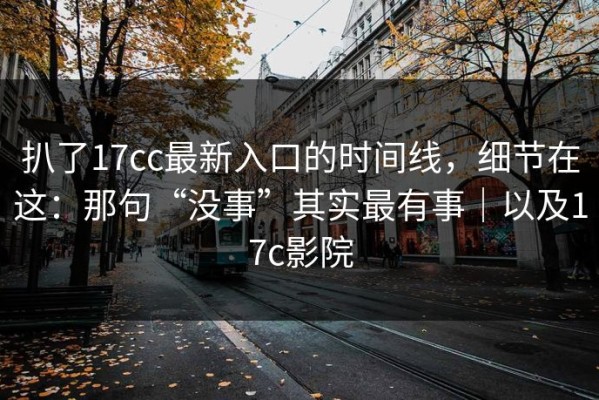 扒了17cc最新入口的时间线，细节在这：那句“没事”其实最有事｜以及17c影院