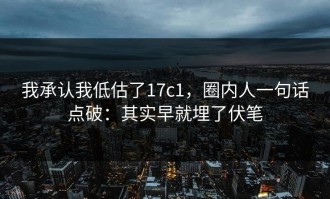 我承认我低估了17c1，圈内人一句话点破：其实早就埋了伏笔