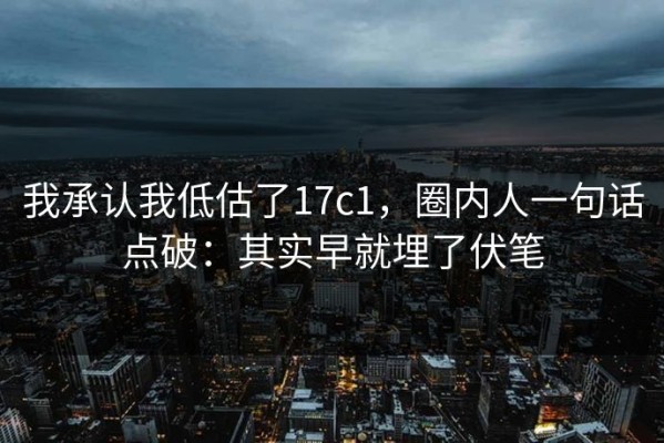 我承认我低估了17c1，圈内人一句话点破：其实早就埋了伏笔