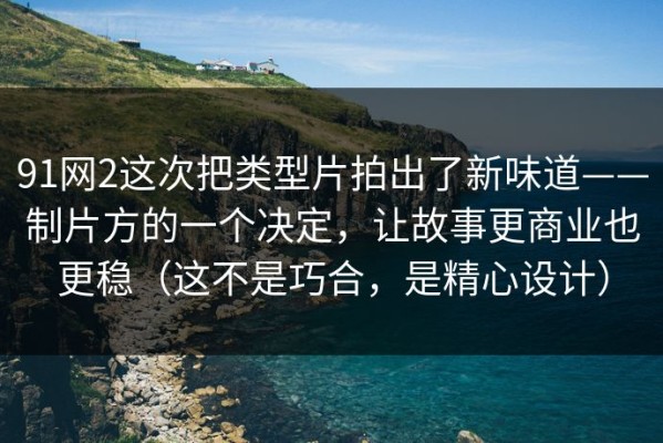 91网2这次把类型片拍出了新味道——制片方的一个决定，让故事更商业也更稳（这不是巧合，是精心设计）