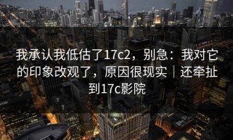 我承认我低估了17c2，别急：我对它的印象改观了，原因很现实｜还牵扯到17c影院