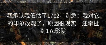 我承认我低估了17c2，别急：我对它的印象改观了，原因很现实｜还牵扯到17c影院