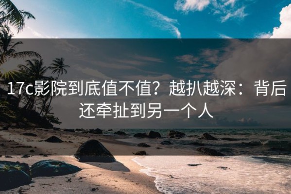 17c影院到底值不值？越扒越深：背后还牵扯到另一个人