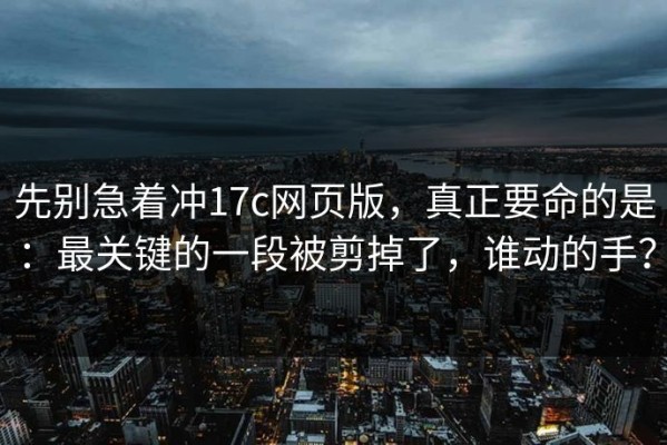 先别急着冲17c网页版，真正要命的是：最关键的一段被剪掉了，谁动的手？