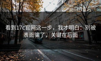 看到17c官网这一步，我才明白：别被表面骗了，关键在后面