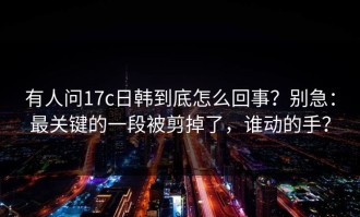 有人问17c日韩到底怎么回事？别急：最关键的一段被剪掉了，谁动的手？