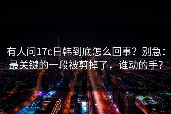 有人问17c日韩到底怎么回事？别急：最关键的一段被剪掉了，谁动的手？