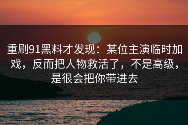 重刷91黑料才发现：某位主演临时加戏，反而把人物救活了，不是高级，是很会把你带进去