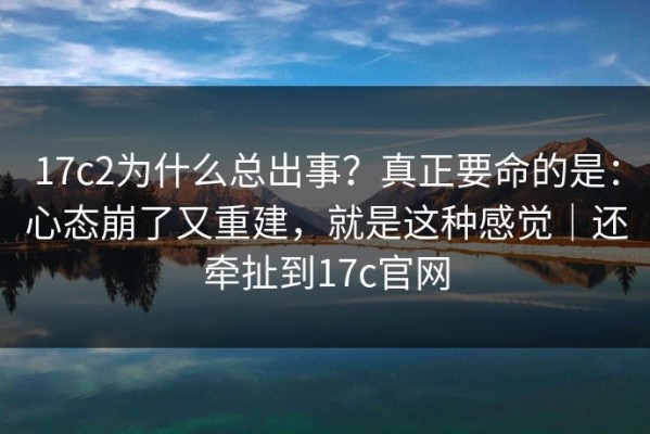 17c2为什么总出事？真正要命的是：心态崩了又重建，就是这种感觉｜还牵扯到17c官网
