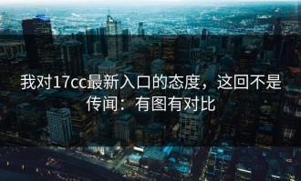我对17cc最新入口的态度，这回不是传闻：有图有对比