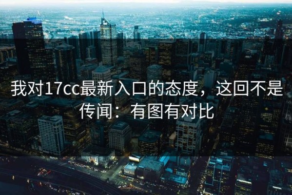 我对17cc最新入口的态度，这回不是传闻：有图有对比