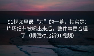 91视频里最“刀”的一幕，其实是：片场细节被曝出来后，整件事更合理了（顺便对比新91视频）