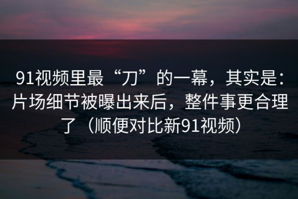 91视频里最“刀”的一幕，其实是：片场细节被曝出来后，整件事更合理了（顺便对比新91视频）