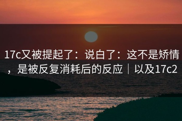 17c又被提起了：说白了：这不是矫情，是被反复消耗后的反应｜以及17c2