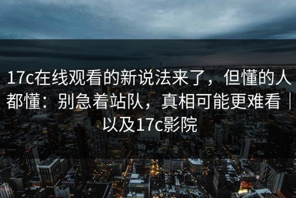 17c在线观看的新说法来了，但懂的人都懂：别急着站队，真相可能更难看｜以及17c影院