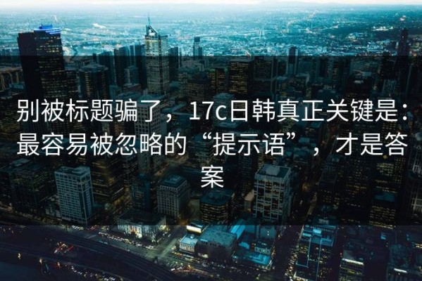 别被标题骗了，17c日韩真正关键是：最容易被忽略的“提示语”，才是答案