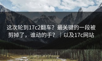 这次轮到17c2翻车？最关键的一段被剪掉了，谁动的手？｜以及17c网站