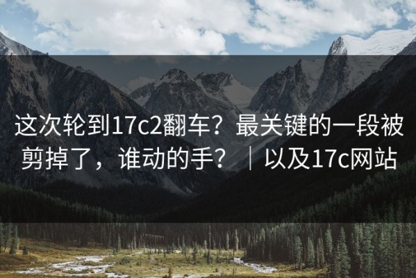 这次轮到17c2翻车？最关键的一段被剪掉了，谁动的手？｜以及17c网站