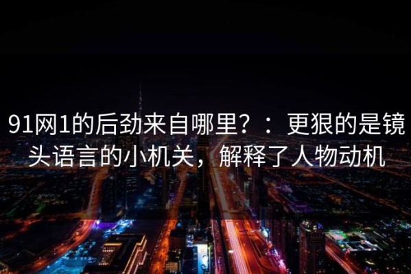 91网1的后劲来自哪里？：更狠的是镜头语言的小机关，解释了人物动机