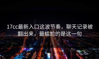 17cc最新入口这波节奏，聊天记录被翻出来，最尴尬的是这一句