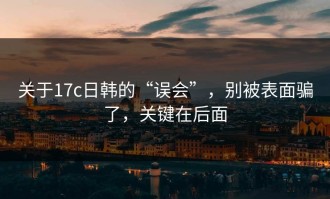 关于17c日韩的“误会”，别被表面骗了，关键在后面