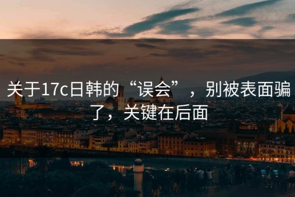 关于17c日韩的“误会”，别被表面骗了，关键在后面