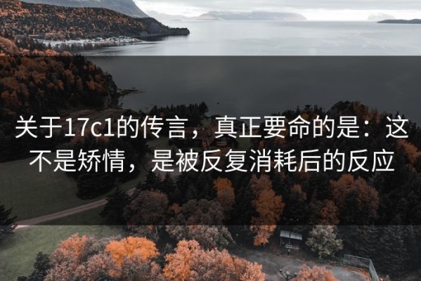 关于17c1的传言，真正要命的是：这不是矫情，是被反复消耗后的反应