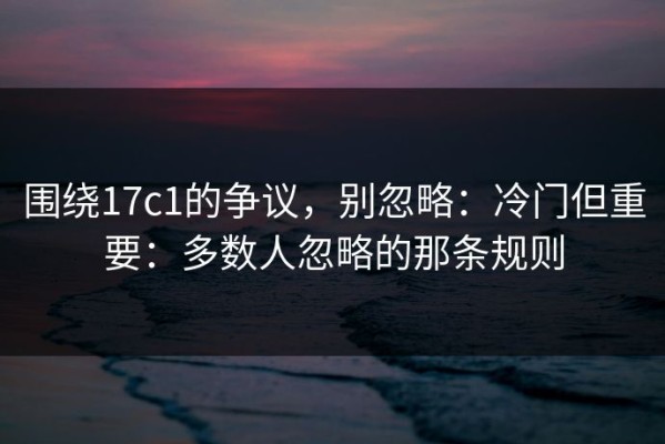 围绕17c1的争议，别忽略：冷门但重要：多数人忽略的那条规则