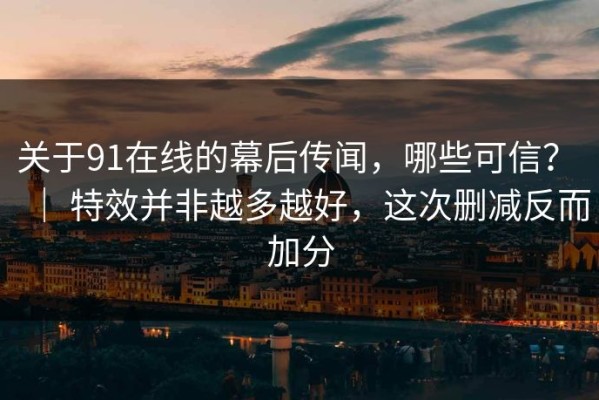 关于91在线的幕后传闻，哪些可信？ ｜ 特效并非越多越好，这次删减反而加分