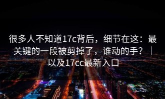 很多人不知道17c背后，细节在这：最关键的一段被剪掉了，谁动的手？｜以及17cc最新入口