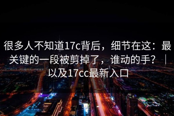很多人不知道17c背后，细节在这：最关键的一段被剪掉了，谁动的手？｜以及17cc最新入口