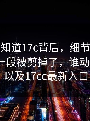 很多人不知道17c背后，细节在这：最关键的一段被剪掉了，谁动的手？｜以及17cc最新入口