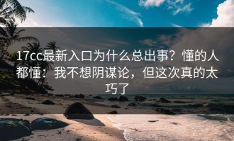 17cc最新入口为什么总出事？懂的人都懂：我不想阴谋论，但这次真的太巧了